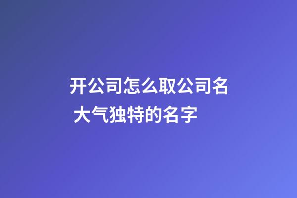 开公司怎么取公司名 大气独特的名字-第1张-公司起名-玄机派